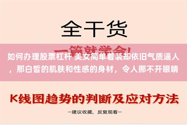 如何办理股票杠杆 美女简单着装却依旧气质逼人，那白皙的肌肤和性感的身材，令人挪不开眼睛