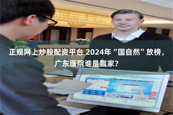 正规网上炒股配资平台 2024年“国自然”放榜，广东医院谁是赢家？