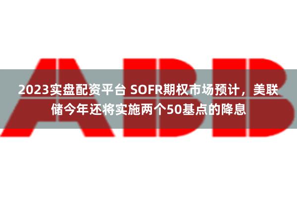 2023实盘配资平台 SOFR期权市场预计，美联储今年还将实施两个50基点的降息