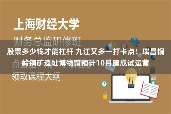 股票多少钱才能杠杆 九江又多一打卡点！瑞昌铜岭铜矿遗址博物馆预计10月建成试运营