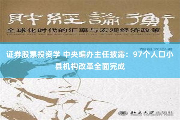 证券股票投资学 中央编办主任披露：97个人口小县机构改革全面完成