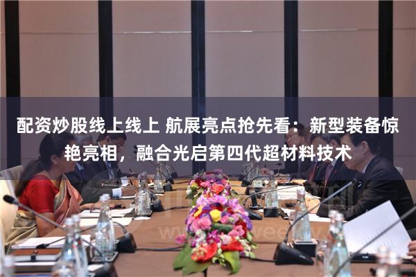 配资炒股线上线上 航展亮点抢先看：新型装备惊艳亮相，融合光启第四代超材料技术