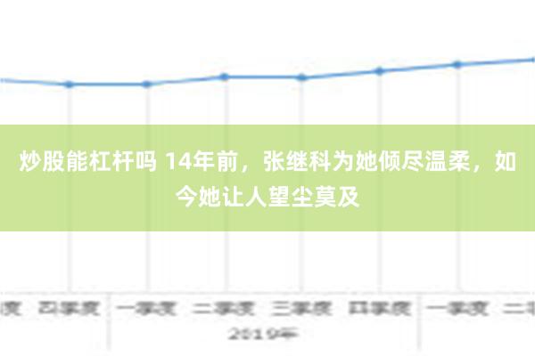 炒股能杠杆吗 14年前，张继科为她倾尽温柔，如今她让人望尘莫及