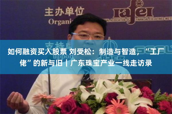 如何融资买入股票 刘受松：制造与智造，“工厂佬”的新与旧｜广东珠宝产业一线走访录