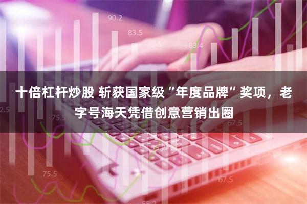 十倍杠杆炒股 斩获国家级“年度品牌”奖项，老字号海天凭借创意营销出圈