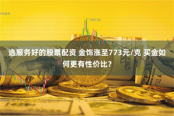 选服务好的股票配资 金饰涨至773元/克 买金如何更有性价比？