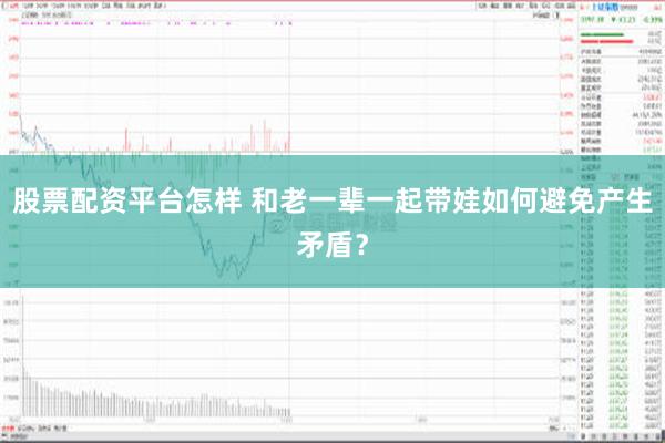 股票配资平台怎样 和老一辈一起带娃如何避免产生矛盾？