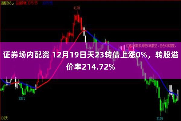 证券场内配资 12月19日天23转债上涨0%，转股溢价率214.72%