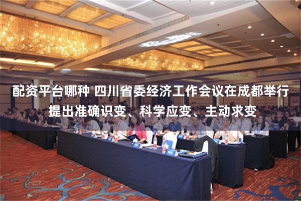 配资平台哪种 四川省委经济工作会议在成都举行 提出准确识变、科学应变、主动求变