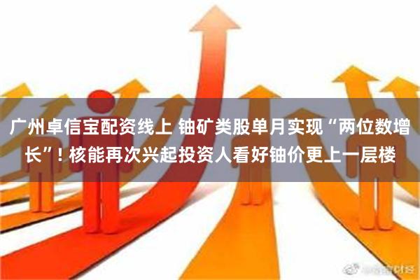 广州卓信宝配资线上 铀矿类股单月实现“两位数增长”! 核能再次兴起投资人看好铀价更上一层楼