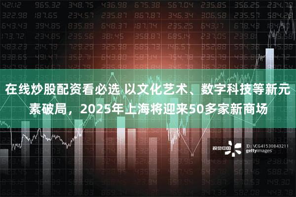 在线炒股配资看必选 以文化艺术、数字科技等新元素破局，2025年上海将迎来50多家新商场