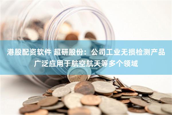 港股配资软件 超研股份：公司工业无损检测产品广泛应用于航空航天等多个领域